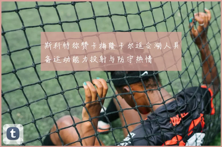 斯科特称赞卡梅隆卡尔适合湖人具备运动能力投射与防守热情