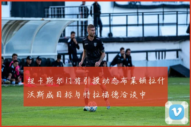 纽卡斯尔门将引援动态布莱顿拉什沃斯成目标与特拉福德洽谈中